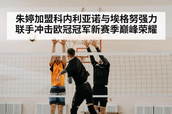 朱婷加盟科内利亚诺与埃格努强力联手冲击欧冠冠军新赛季巅峰荣耀