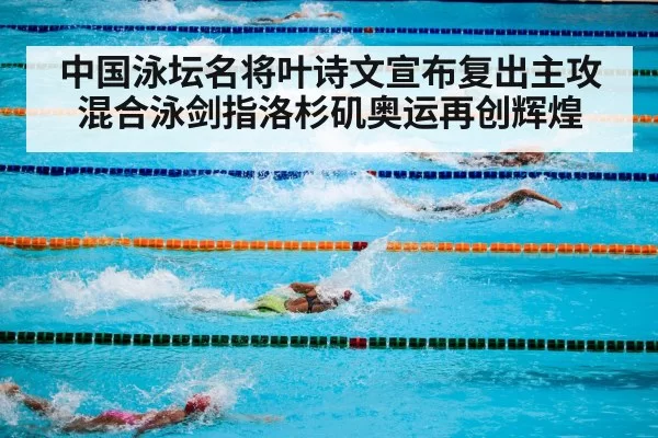 中国泳坛名将叶诗文宣布复出主攻混合泳剑指洛杉矶奥运再创辉煌