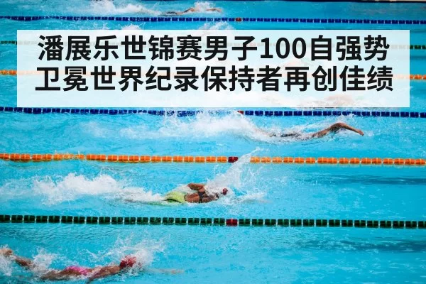潘展乐世锦赛男子100自强势卫冕世界纪录保持者再创佳绩
