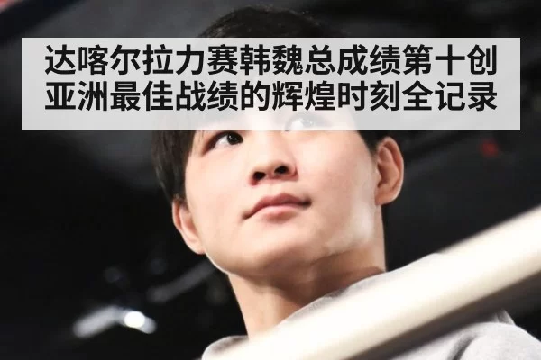达喀尔拉力赛韩魏总成绩第十创亚洲最佳战绩的辉煌时刻全记录