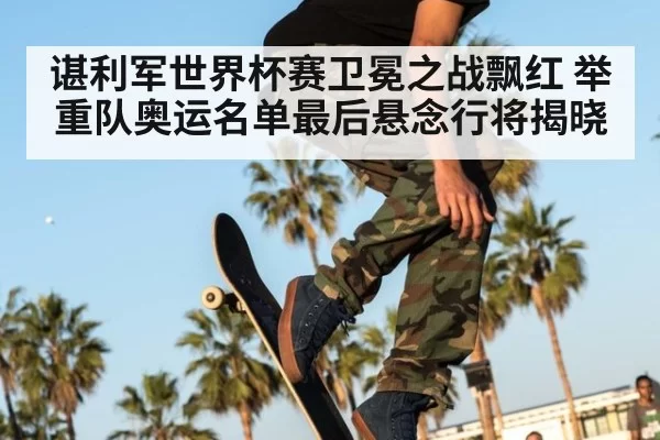 谌利军世界杯赛卫冕之战飘红 举重队奥运名单最后悬念行将揭晓